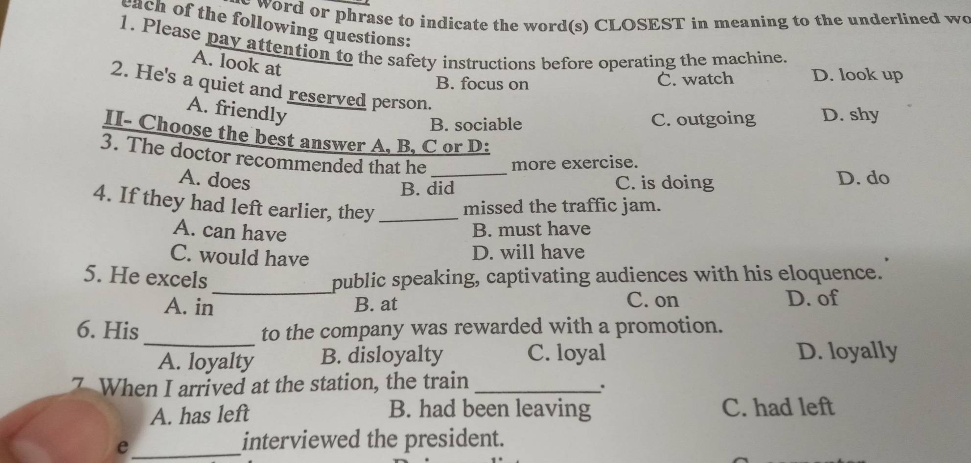 word or phrase to indicate the word(s) CLOSEST in meaning to the underlined wo
each of the following questions:
1. Please pay attention to the safety instructions before operating the machine.
A. look at
B. focus on C. watch
D. look up
2. He's a quiet and reserved person.
A. friendly
B. sociable C. outgoing D. shy
II- Choose the best answer A, B. C or D:
3. The doctor recommended that he
more exercise.
A. does _C. is doing D. do
B. did
4. If they had left earlier, they_
missed the traffic jam.
A. can have B. must have
C. would have D. will have
5. He excels _public speaking, captivating audiences with his eloquence.
A. in B. at
C. on D. of
_
6. His to the company was rewarded with a promotion.
A. loyalty
B. disloyalty C. loyal D. loyally
7 When I arrived at the station, the train_
.
A. has left B. had been leaving C. had left
_e
interviewed the president.