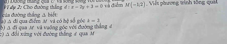 Đường tháng qua C va sống sống với đường 
Vi ụ 2: Cho đường thắng đ : x-2y+3=0 và điểm M(-1;2) Viết phương trình tông quát 
của đường thẳng △ bihat et. 
a) . ∠ A đi qua điểm M và có hệ số góc k=3
b) △ đị qua M và vuông góc với đường thắng đ 
c) △ đổi xứng với đường thăng đ qua M