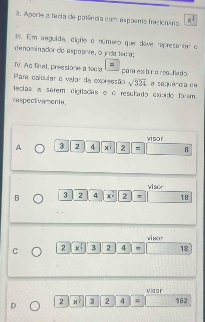 Aperte a tecla de potência com expoente fracionária: X^(frac 1)gamma 
III. Em seguida, digite o número que deve representar o 
denominador do expoente, o yda tecla; 
= 
IV. Ao final, pressione a tecla para exibir o resultado. 
Para calcular o valor da expressão sqrt(324) , a sequência de 
teclas a serem digitadas e o resultado exibido foram, 
respectivamente, 
visor 
A
3 2 4 X^(frac 1)Y 2|= 8
visor 
B
3|2 4 X^(frac 1)y 2|=
18
visor 
C 
2 x^(frac 1)y 324=
18 
visor 
D
2|x^(frac 1)y 2 2 4 ||= 162