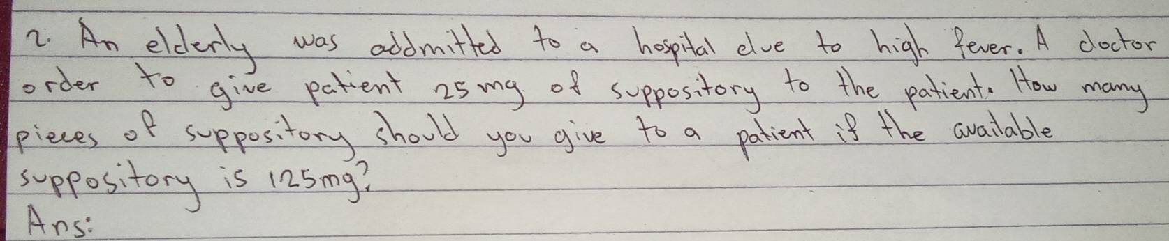 An elderly was addmitted to a hospital elve to high fever. A doctor 
order to give patient 25 mg of suppository to the patient. How many 
pieces of suppository should you give to a patient is the available 
suppository is 125 mg? 
Ans: