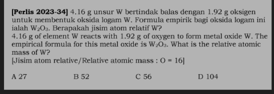 [Perlis 2023-34] 4.16 g unsur W bertindak balas dengan 1.92 g oksigen
untuk membentuk oksida logam W. Formula empirik bagi oksida logam ini
ialah W_2O_3. Berapakah jisim atom relatif W?
4.16 g of element W reacts with 1.92 g of oxygen to form metal oxide W. The
empirical formula for this metal oxide is W_2O_3. What is the relative atomic
mass of W?
[Jisim atom relative/Relative atomic mass : O=16]
A 27 B 52 C 56 D 104