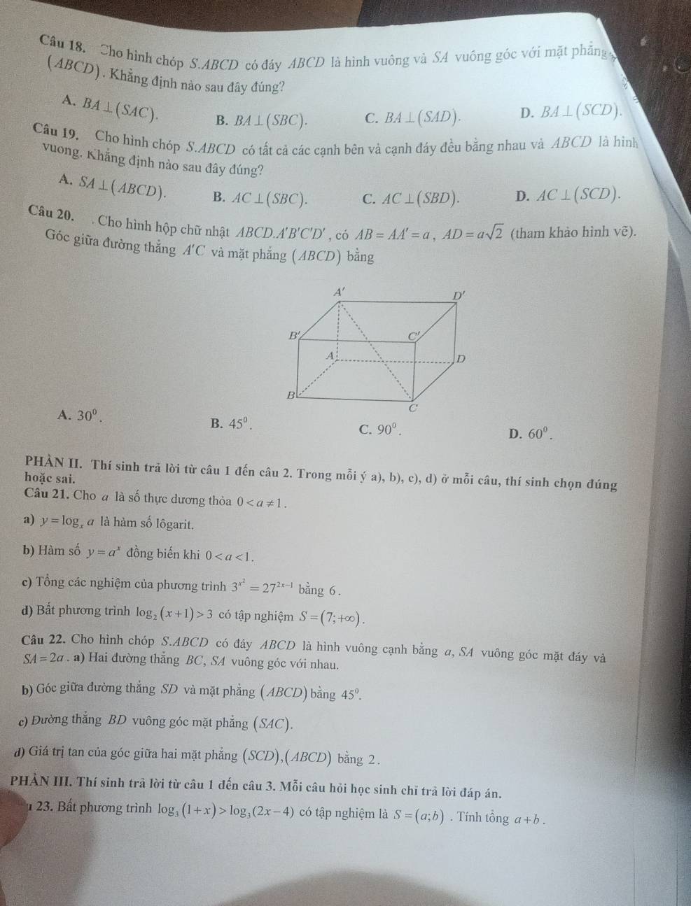 Cho hình chóp S.ABCD có đáy ABCD là hình vuông và SA vuông góc với mặt phăng 
(ABCD). Khẳng định nào sau đây đúng?
A. BA⊥ (SAC). B. BA⊥ (SBC).
C. BA⊥ (SAD). D. BA⊥ (SCD).
Cầu 19, Cho hình chóp S.ABCD có tất cả các cạnh bên và cạnh đáy đều bằng nhau và ABCD là hình
vuong. Khẳng định nào sau đây đúng?
A. SA⊥ (ABCD). B. AC⊥ (SBC). C. AC⊥ (SBD). D. AC⊥ (SCD).
Câu 20.  Cho hình hộp chữ nhật ABCD.A'B'C'D' , có AB=AA'=a,AD=asqrt(2) (tham khảo hình Voverline e).
Góc giữa đường thắng A'C và mặt phắng (ABCD)bhat ang
A. 30^0.
B. 45°.
C. 90°. D. 60^0.
PHÀN II. Thí sinh trã lời từ câu 1 đến câu 2. Trong mỗi ya),b),c),d) ở mỗi câu, thí sinh chọn đúng
hoặc sai.
Câu 21. Cho # là số thực dương thỏa 0
a) y=log l à là hàm số lôgarit.
b) Hàm số y=a^x đồng biến khi 0
c) Tổng các nghiệm của phương trình 3^(x^2)=27^(2x-1) bằng 6 .
d) Bất phương trình log _2(x+1)>3 có tập nghiệm S=(7;+∈fty ).
Câu 22. Cho hình chóp S.ABCD có đáy ABCD là hình vuông cạnh bằng a, SA vuông góc mặt đáy và
SA=2a. a) Hai đường thẳng BC, SA vuông góc với nhau.
b) Góc giữa đường thắng SD và mặt phẳng ( ABCD) bằng 45°.
c) Đường thẳng BD vuông góc mặt phẳng (SAC).
đ) Giá trị tan của góc giữa hai mặt phẳng (SC CD),(ABCD) bằng 2.
PHẢN III. Thí sinh trả lời từ câu 1 đến câu 3. Mỗi câu hỏi học sinh chỉ trả lời đáp án.
1 23. Bất phương trình log _3(1+x)>log _3(2x-4) có tập nghiệm là S=(a;b). Tính tổng a+b.