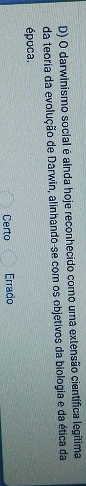 darwinismo social é ainda hoje reconhecido como uma extensão científica legítima
da teoria da evolução de Darwin, alinhando-se com os objetivos da biologia e da ética da
época.
Certo Errado