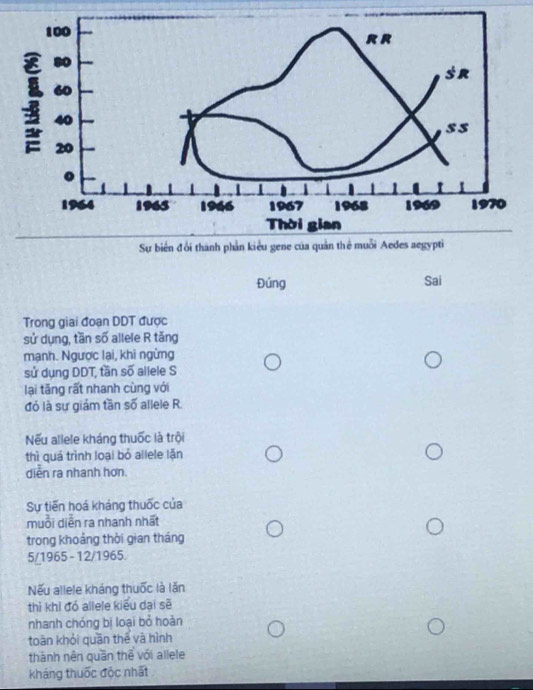 Đúng Sai
Trong giai đoạn DDT được
sử dụng, tần số allele R tăng
mạnh. Ngược lai, khi ngừng
sử dụng DDT, tần số allele S
lại tăng rất nhanh cùng với
đó là sự giám tần số allele R.
Nếu allele kháng thuốc là trội
thì quá trình loại bỏ allele lặn
diễn ra nhanh hơn.
Sự tiến hoá kháng thuốc của
muồi diễn ra nhanh nhất
trong khoảng thời gian tháng
5/1965 - 12/1965.
Nếu allele kháng thuốc là lăn
thì khi đó allele kiểu dại sẽ
nhanh chóng bị loại bỏ hoàn
toān khỏi quān thế và hình
thành nên quần thể với allele
kháng thuốc độc nhất