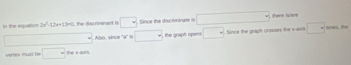 in the equation 2x^2-12x+13=0 , the discriminant is □ Since the discriminate is □ there is/are 
Also, since "a" is □ , the graph opens □ Since the graph crosses the x-axis □ times, the 
vertex must be □ the x-axis.