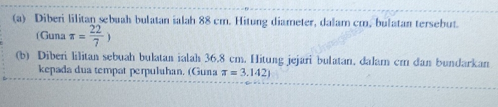 Diberi lilitan sebuah bulatan ialah 88 cm. Hitung diameter, dalam cm, bulatan tersebut. 
( Guna π = 22/7 )
(b) Diberi lilitan sebuah bulatan ialah 36.8 cm. Hitung jejari bulatan, dalam cm dan bundarkan 
kepada dua tempat perpuluhan. (Guna π =3.142)