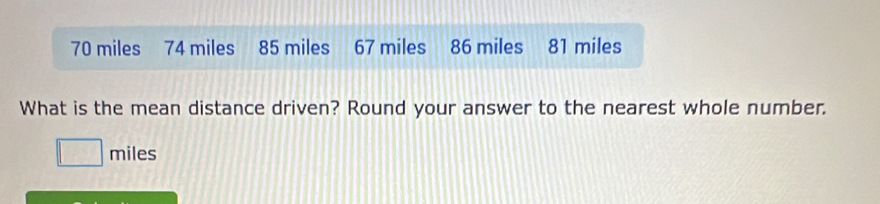 70 miles 74 miles 85 miles 67 miles 86 miles 81 miles
What is the mean distance driven? Round your answer to the nearest whole number.
miles