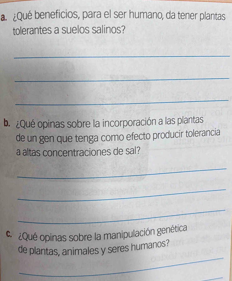 ¿Qué beneficios, para el ser humano, da tener plantas 
tolerantes a suelos salinos? 
_ 
_ 
_ 
b ¿Qué opinas sobre la incorporación a las plantas 
de un gen que tenga como efecto producir tolerancia 
a altas concentraciones de sal? 
_ 
_ 
_ 
Qué opinas sobre la manipulación genética 
_ 
de plantas, animales y seres humanos? 
_