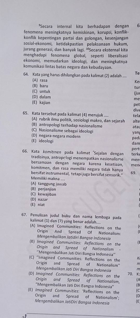 Secara internal kita berhadapan dengan 6
fenomena meningkatnya kemiskinan, korupsi, konflik-
konflik kepentingan partai dan golongan, kesenjangan
sosial-ekonomi, ketidakpastian pelaksanaan hukum,
jurang generasi, dan banyak lagi. ¹Secara eksternal kita
menghadapi fenomena global, seperti liberalisasi
ekonomi, memudarkan ideologi, dan meningkatnya
komunikasi lintas batas negara dan kebudayaan.
Te
64. Kata yang harus dihilangkan pada kalimat (2) adalah ....
(A) rasa Ke
(B) baru
(C) untuk (ju tur
(D) dalam
me
(E) kajian
pet
dive
65. Kata tersebut pada kalimat (4) merujuk .... tela
(A) rubrik ilmu politik, sosiologi makro, dan sejarah alte
(B) antropologi terhadap nasionalisme atau
(C) Nasionalisme sebagai ideologi yan
(D) negara-negara modern pad
(E) ideologi dam
pert
66. Kata komitmen pada kalimat "Sejalan dengan terke
tradisinya, antropclogi menempatkan nasionalisme men
bersamaan dengan negara karena kesetiaan men
komitmen, dan rasa memiliki negara tidak hanya
bersifat instrumental, tetapi juga bersifat sensorik.”
69.
Memiliki makna ....
(A)tanggung jawab
(B) perjanjian
(C) kewajiban
(D) nazar
(E) niat
67. Penulisan judul buku dan nama lembaga pada
kalimat (1) dan (7) yang benar adalah....
(A) Imagined Communities: Reflections on the   
Origin And Spread Of Nationalism:
Mengembalikan Jatidiri Bangsa Indonesia
(B) Imagined Communities: Reflections on the
Origin and Spread of Nationalism
''Mengembalikan Jati Diri Bangsa Indonesia''
(C) “Imagined Communities: Reflections on the K
Origin and Spread of Nationalism' m
Mengembalikan Jati Diri Bangsa Indonesia m
(D) Imagined Communities: Reflections on the 70. K:
Origin and Spread of Nationalism, (A
“Mengembalikan Jati Diri Bangsa Indonesia” (B
(E) Imagined Communities: ‘Reflections on the (C
Origin and Spread of Nationalism'; (D
Mengembalikan JatiDiri Bangsa Indonesia (E