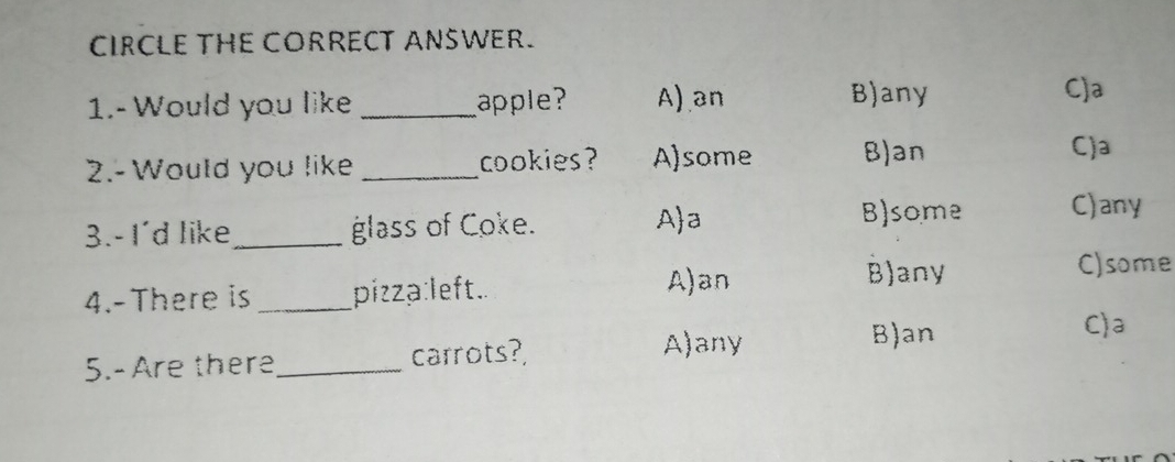 CIRCLE THE CORRECT ANSWER.
1.- Would you like _apple? A) an B)any C)a
2.- Would you like _cookies ? A)some B)an
C)a
3.- I'd like_ glass of Coke. Aa B)some C)any
4.-There is _pizza:left.
A)an B)any C)some
C)a
5.- Are there_ carrots?,
A)any B)an