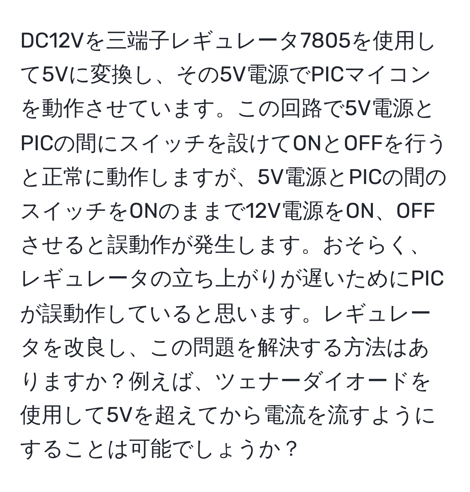 DC12Vを三端子レギュレータ7805を使用して5Vに変換し、その5V電源でPICマイコンを動作させています。この回路で5V電源とPICの間にスイッチを設けてONとOFFを行うと正常に動作しますが、5V電源とPICの間のスイッチをONのままで12V電源をON、OFFさせると誤動作が発生します。おそらく、レギュレータの立ち上がりが遅いためにPICが誤動作していると思います。レギュレータを改良し、この問題を解決する方法はありますか？例えば、ツェナーダイオードを使用して5Vを超えてから電流を流すようにすることは可能でしょうか？