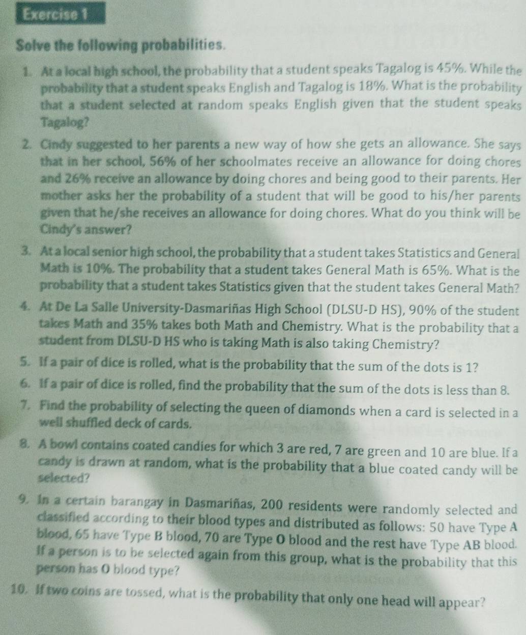 Solve the following probabilities.
1. At a local high school, the probability that a student speaks Tagalog is 45%. While the
probability that a student speaks English and Tagalog is 18%. What is the probability
that a student selected at random speaks English given that the student speaks
Tagalog?
2. Cindy suggested to her parents a new way of how she gets an allowance. She says
that in her school, 56% of her schoolmates receive an allowance for doing chores
and 26% receive an allowance by doing chores and being good to their parents. Her
mother asks her the probability of a student that will be good to his/her parents
given that he/she receives an allowance for doing chores. What do you think will be
Cindy's answer?
3. At a local senior high school, the probability that a student takes Statistics and General
Math is 10%. The probability that a student takes General Math is 65%. What is the
probability that a student takes Statistics given that the student takes General Math?
4. At De La Salle University-Dasmariñas High School (DLSU-D HS), 90% of the student
takes Math and 35% takes both Math and Chemistry. What is the probability that a
student from DLSU-D HS who is taking Math is also taking Chemistry?
5. If a pair of dice is rolled, what is the probability that the sum of the dots is 1?
6. If a pair of dice is rolled, find the probability that the sum of the dots is less than 8.
7. Find the probability of selecting the queen of diamonds when a card is selected in a
well shuffled deck of cards.
8. A bowl contains coated candies for which 3 are red, 7 are green and 10 are blue. If a
candy is drawn at random, what is the probability that a blue coated candy will be
selected?
9. In a certain barangay in Dasmariñas, 200 residents were randomly selected and
classified according to their blood types and distributed as follows: 50 have Type A
blood, 65 have Type B blood, 70 are Type O blood and the rest have Type AB blood.
If a person is to be selected again from this group, what is the probability that this
person has O blood type?
10. If two coins are tossed, what is the probability that only one head will appear?