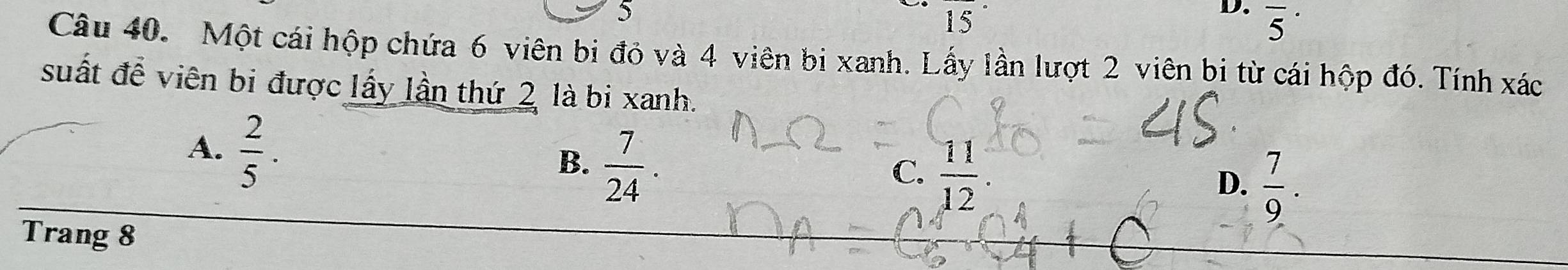 5
15°
D. overline 5^((·) 
Câu 40. Một cái hộp chứa 6 viên bị đỏ và 4 viên bi xanh. Lấy lần lượt 2 viên bi từ cái hộp đó. Tính xác
suất để viên bi được lấy lần thứ 2 là bi xanh.
A. frac 2)5.
B.  7/24 .
C.  11/12 .
D.  7/9 . 
Trang 8