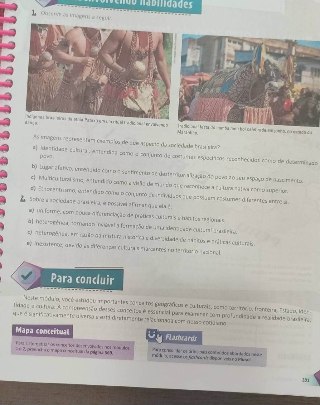 ndo  nabilidades
1Observe as imagens a seguir.
Indigenas brasileiros da etnia Pataxó em um ritual tradicional envolvendoTradicional festa do bumba meu boi celebrada em junho, no estado do
dança. Maranhão.
As imagens representam exemplos de que aspecto da sociedade brasileira?
a) Identidade cultural, entendida como o conjunto de costumes específicos reconhecidos como de determinado
povo.
b) Lugar afetivo, entendido como o sentimento de desterritorialização do povo ao seu espaço de nascimento.
c) Multiculturalismo, entendido como a visão de mundo que reconhece a cultura nativa como superior.
d) Etnocentrismo, entendido como o conjunto de indivíduos que possuem costumes diferentes entre si.
Sobre a sociedade brasileira, é possível afirmar que ela é:
a) uniforme, com pouca diferenciação de práticas culturais e hábitos regionais.
b) heterogênea, tornando inviável a formação de uma identidade cultural brasileira.
c) heterogênea, em razão da mistura histórica e diversidade de hábitos e práticas culturais.
e) inexistente, devido às diferenças culturais marcantes no território nacional.
Para concluir
Neste módulo, você estudou importantes conceitos geográficos e culturais, como território, fronteira, Estado, iden-
tidade e cultura. A compreensão desses conceitos é essencial para examinar com profundidade a realidade brasileira,
que é significativamente diversa e está diretamente relacionada com nosso cotidiano.
Mapa conceitual Flashcards
Para sisteratizar os conceitos desenvolvídos nos módulos Para consolidar os principais conteúdos abordados neste
1 e 2, preencha o mapa conceitual da página 569. módulo, acesse os flashcards disponíveis no Plurall.
291