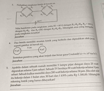 Nilai hambatan pada rangkaian, yaitu R1=60Omega dengan R_1=R_4-R_8,R_2=100Omega
_
pada rangkaian tersebut! dengan R_2=R_5 dan R_3=20Omega dengan R_3-R_6-R_2. Hitunglah arus yang mengali
Jawaban:
4. Dua benda memiliki muatan listrik yang berbeda dan dipisahkan oleh jarak
seperti gambar di bawah ini.
+5 μC _5 cm
-4 μC
Tentukan perstiwa yang akan terjadi dan besar gaya Coulomb! (k=9* 10^9Nm^2K^2)
_Jawaban:
_
5. Apabila dalam sebuah rumah memiliki 5 lampu pijar dengan daya 25 wat
digunakan selama 5 jam sehari. Sebuah TV berdaya 90 watt bekerja selama 3 jam
sehari. Sebuah kulkas memiliki daya 200 watt bekerja selama 24 jam. Jika alat-alaṭ
itu bekerja dalam 1 bulan atau 30 hari dan 1 kWh yaitu Rp 1.300,00. Hitunglah
_
rekening listrik yang harus dibayarkan!
_Jawaban: