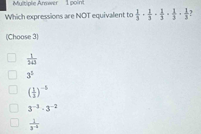 Multiple Answer 1 point
Which expressions are NOT equivalent to  1/3 ·  1/3 ·  1/3 ·  1/3 ·  1/3 
(Choose 3)
 1/243 
3^5
( 1/3 )^-5
3^(-3)· 3^(-2)
 1/3^(-5) 