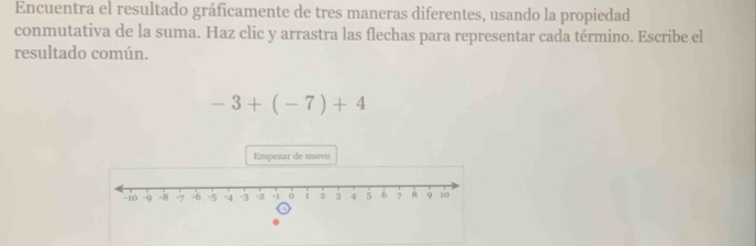 Encuentra el resultado gráficamente de tres maneras diferentes, usando la propiedad 
conmutativa de la suma. Haz clic y arrastra las flechas para representar cada término. Escribe el 
resultado común.
-3+(-7)+4
Empezar de nuevo