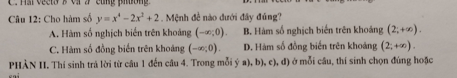 Hai vecto B và 2 cùng phương
Câu 12: Cho hàm số y=x^4-2x^2+2. Mệnh đề nào dưới đây đúng?
A. Hàm số nghịch biến trên khoảng (-∈fty ;0). B. Hàm số nghịch biến trên khoảng (2;+∈fty ).
C. Hàm số đồng biến trên khoảng (-∈fty ;0). D. Hàm số đồng biến trên khoảng (2;+∈fty ). 
PHÀN II. Thí sinh trả lời từ câu 1 đến câu 4. Trong mỗi ý a), b), c), d) ở mỗi câu, thí sinh chọn đúng hoặc