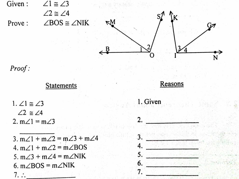 Given : ∠ 1≌ ∠ 3
∠ 2≌ ∠ 4
Prove : ∠ BOS≌ ∠ NIK
Proof: 
Statements 
Reasons 
1. ∠ 1≌ ∠ 3 1. Given
∠ 2≌ ∠ 4
2. m∠ 1=m∠ 3
2._ 
_ 
3. m∠ 1+m∠ 2=m∠ 3+m∠ 4
3._ 
4. m∠ 1+m∠ 2=m∠ BOS
4._ 
5. m∠ 3+m∠ 4=m∠ NIK
5._ 
6. m∠ BOS=m∠ NIK
6._ 
7. ∴_ 
7._