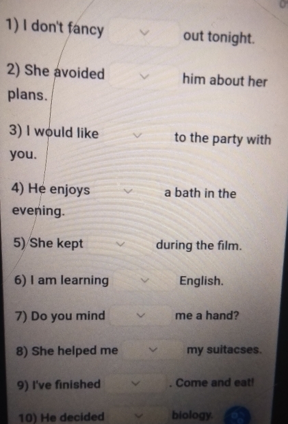 don't fancy out tonight. 
2) She avoided him about her 
plans. 
3) I would like to the party with 
you. 
4) He enjoys a bath in the 
evening. 
5) She kept during the film. 
6) I am learning English. 
7) Do you mind me a hand? 
8) She helped me my suitacses. 
9) I've finished . Come and eat! 
10) He decided biology.