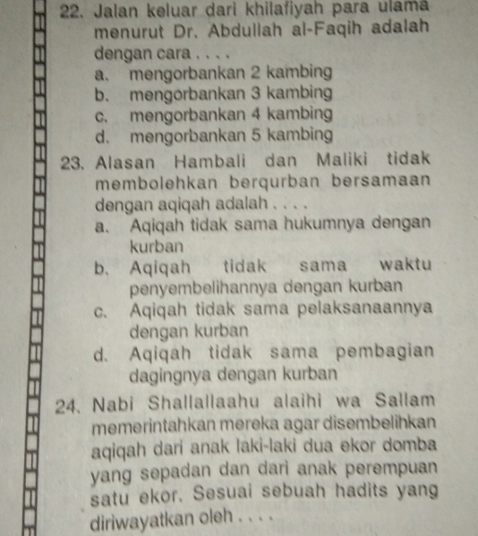 Jalan keluar dari khilafiyah para ulamá
menurut Dr. Abdullah al-Faqih adalah
dengan cara . . . .
a. mengorbankan 2 kambing
b. mengorbankan 3 kambing
c. mengorbankan 4 kambing
d. mengorbankan 5 kambing
23. Alasan Hambali dan Maliki tidak
membolehkan berqurban bersamaan
dengan aqiqah adalah . . . .
a. Aqiqah tidak sama hukumnya dengan
kurban
b. Aqiqah tidak sama waktu
penyembelihannya dengan kurban
c. Aqiqah tidak sama pelaksanaannya
dengan kurban
d. Aqiqah tidak sama pembagian
dagingnya dengan kurban
24. Nabi Shallallaahu alaihi wa Sallam
memerintahkan mereka agar disembelihkan
aqiqah dari anak laki-laki dua ekor domba
yang sepadan dan dari anak perempuan
satu ekor. Sesuai sebuah hadits yang
diriwayatkan oleh . . . .