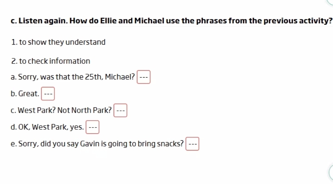 Listen again. How do Ellie and Michael use the phrases from the previous activity? 
1. to show they understand 
2. to check information 
a. Sorry, was that the 25th, Michael? --- 
b. Great. □ frac  
c. West Park? Not North Park? □ frac 
d. OK, West Park, yes. --- 
e. Sorry, did you say Gavin is going to bring snacks? □ frac 