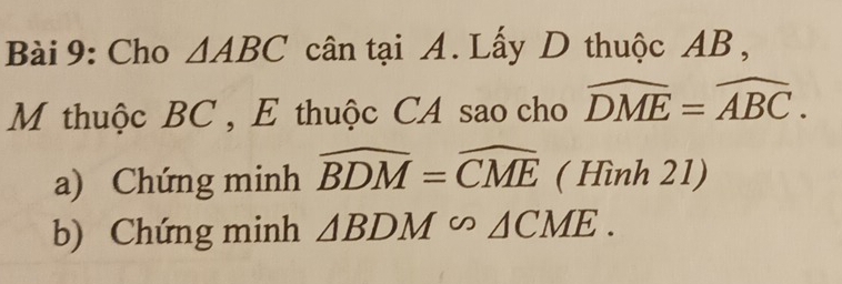 Cho △ ABC cân tại A. Lấy D thuộc AB, 
M thuộc BC , E thuộc CA sao cho widehat DME=widehat ABC. 
a) Chứng minh widehat BDM=widehat CME ( Hình 21) 
b) Chứng minh △ BDM∽ △ CME.