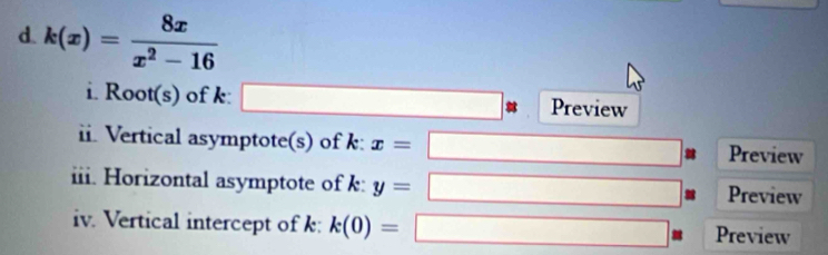 k(x)= 8x/x^2-16 
i. Root(s) of k : _  Preview 
ii. Vertical asymptote(s) of k : x= Preview 
iii. Horizontal asymptote of k: y= Preview 
iv. Vertical intercept of k : k(0)= Preview