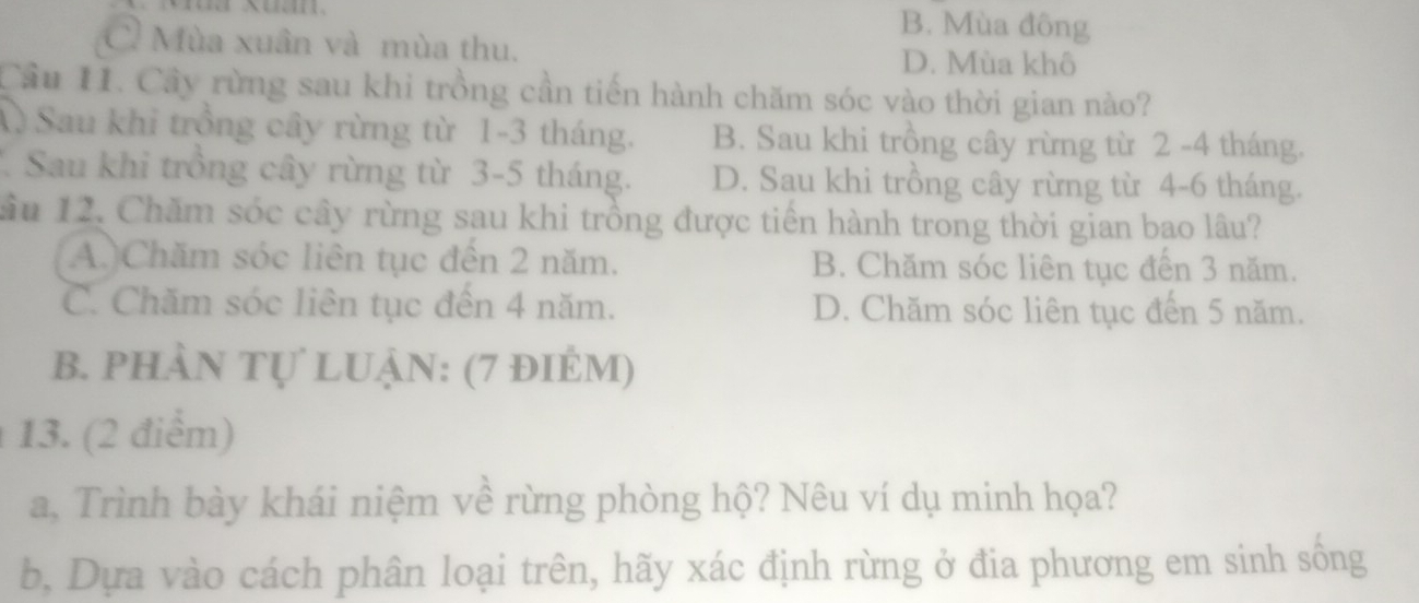 B. Mùa đông
Ở Mùa xuân và mùa thu.
D. Mùa khô
Cầu 11. Cây rừng sau khi trồng cần tiến hành chăm sóc vào thời gian nào?
A) Sau khi trồng cây rừng từ 1-3 tháng. B. Sau khi trồng cây rừng từ 2 -4 tháng.
* Sau khi trồng cây rừng từ 3-5 tháng. D. Sau khi trồng cây rừng từ 4-6 tháng.
Sầu 12. Chăm sóc cây rừng sau khi trồng được tiền hành trong thời gian bao lâu?
A.)Chăm sóc liên tục đến 2 năm. B. Chăm sóc liên tục đến 3 năm.
C. Chăm sóc liên tục đến 4 năm. D. Chăm sóc liên tục đến 5 năm.
b. phÀn tự lUậN: (7 điẻm)
13. (2 điểm)
a, Trình bày khái niệm về rừng phòng hộ? Nêu ví dụ minh họa?
b, Dựa vào cách phân loại trên, hãy xác định rừng ở đia phương em sinh sống