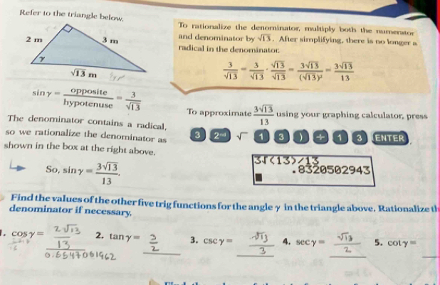 Refer to the triangle below.To rationalize the denominator, multiply both the numerator
and denominator by sqrt(13). After simplifying, there is no longer a
radical in the denominator.
 3/sqrt(13) = 3/sqrt(13) ·  sqrt(13)/sqrt(13) =frac 3sqrt(13)(sqrt(13))^2= 3sqrt(13)/13 
sin gamma = opposite/hypotenuse = 3/sqrt(13)  To approximate  3sqrt(13)/13  using your graphing calculator, press
The denominator contains a radical,
so we rationalize the denominator as 3 2^(-4) sqrt() 1 3 ) +  3ENTER
shown in the box at the right above.
So,sin gamma = 3sqrt(13)/13 .
3sqrt((13)∠ 13). 8320502943
Find the values of the other five trig functions for the angle γ in the triangle above. Rationalize th
denominator if necessary.
_
_
_
_
cos gamma = __2. tan gamma = 3. csc gamma = __4. sec gamma = 5. cot y=