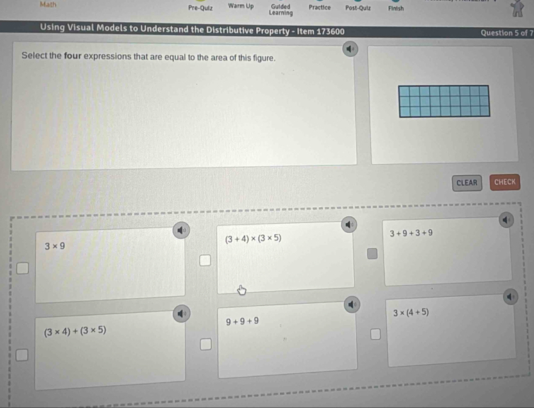 Math Pre-Quiz Warm Up Learning Gulded Practice Post-Quiz Finish
Using Visual Models to Understand the Distributive Property - Item 173600 Question 5 of 7
Select the four expressions that are equal to the area of this figure.
CLEAR CHECK
(3+4)* (3* 5)
3+9+3+9
3* 9
3* (4+5)
9+9+9
(3* 4)+(3* 5)