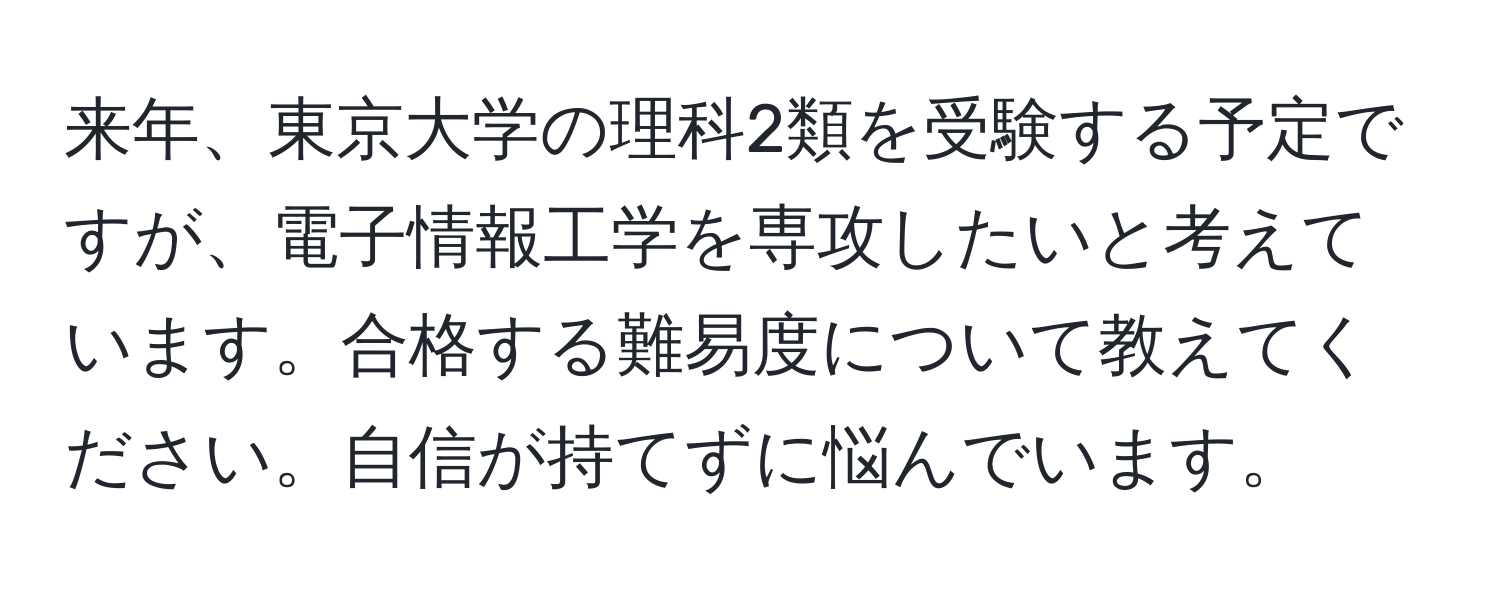 来年、東京大学の理科2類を受験する予定ですが、電子情報工学を専攻したいと考えています。合格する難易度について教えてください。自信が持てずに悩んでいます。