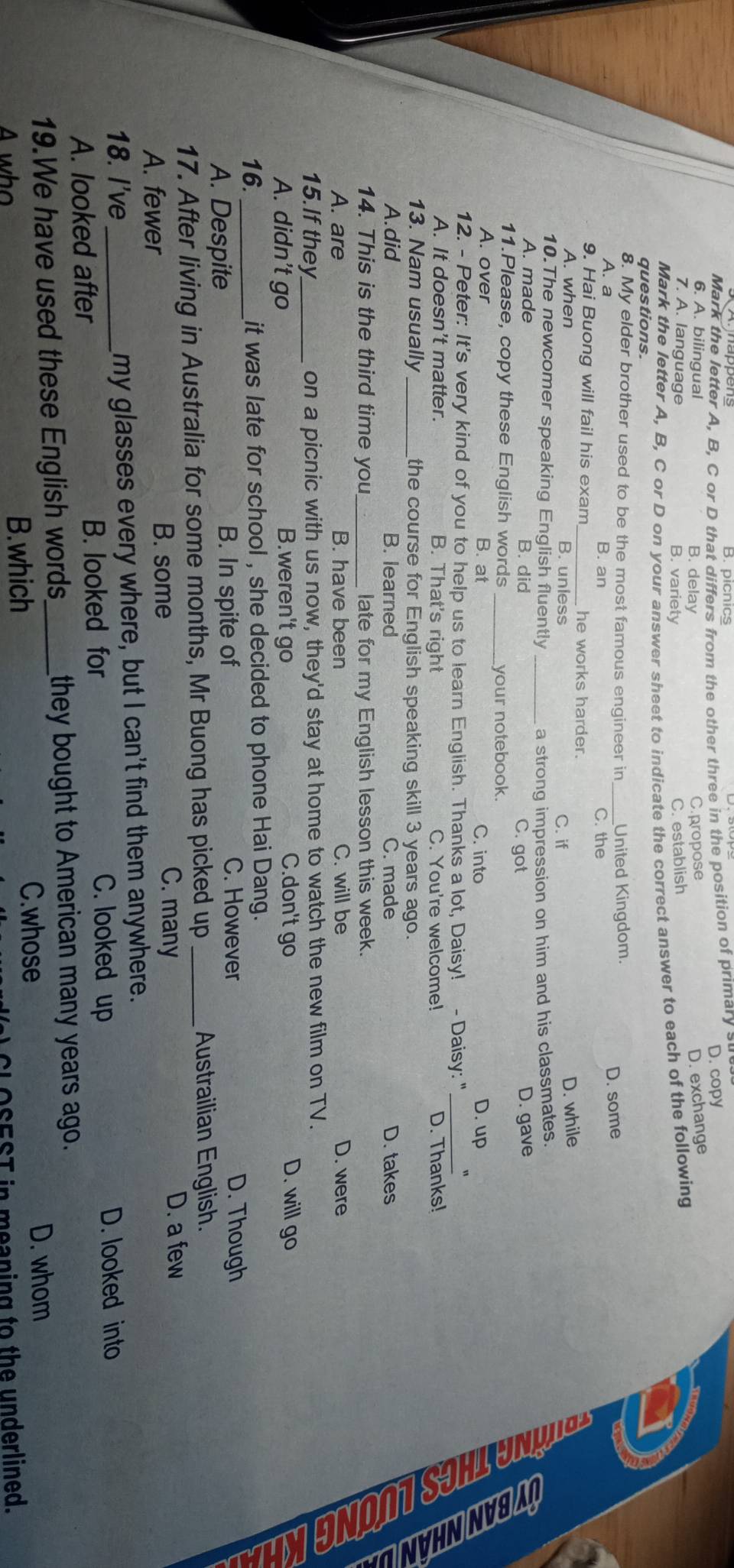 B. picnics
Mark the letter A, B, C or D that differs from the other three in the position of primary su
C.propose D. copy
6. A. bilingual B. delay D. exchange
7. A. language B. variety
C. establish
Mark the letter A, B, C or D on your answer sheet to indicate the correct answer to each of the following
questions.
8. My elder brother used to be the most famous engineer in_ United Kingdom.
D. some
A. a B. an C. the
9. Hai Buong will fail his exam _he works harder.
A. when B. unless C. if
D. while
10.The newcomer speaking English fluently _a strong impression on him and his classmates.
A. made B. did C. got D. gave
11.Please, copy these English words _your notebook.
A. over B. at C. into D. up
B ể
12. - Peter: It's very kind of you to help us to learn English. Thanks a lot, Daisy! - Daisy: "_
A. It doesn't matter. B. That's right C. You're welcome! D. Thanks!
13. Nam usually_ the course for English speaking skill 3 years ago.
A.did B. learned C. made D. takes
14. This is the third time you _late for my English lesson this week.
A. are B. have been C. will be D. were
15.If they_ on a picnic with us now, they'd stay at home to watch the new film on TV.
A. didn’t go B.weren't go C.don't go D. will go
16. _it was late for school , she decided to phone Hai Dang.
A. Despite B. In spite of
C. However D. Though
17. After living in Australia for some months, Mr Buong has picked up _Austrailian English.
A. fewer B. some
C. many
D. a few
18. I've _my glasses every where, but I can't find them anywhere.
A. looked after B. looked for
C. looked up D. looked into
19.We have used these English words_ they bought to American many years ago.
A who B.which C.whose
D. whom
OSEST in meaning to the underlined.