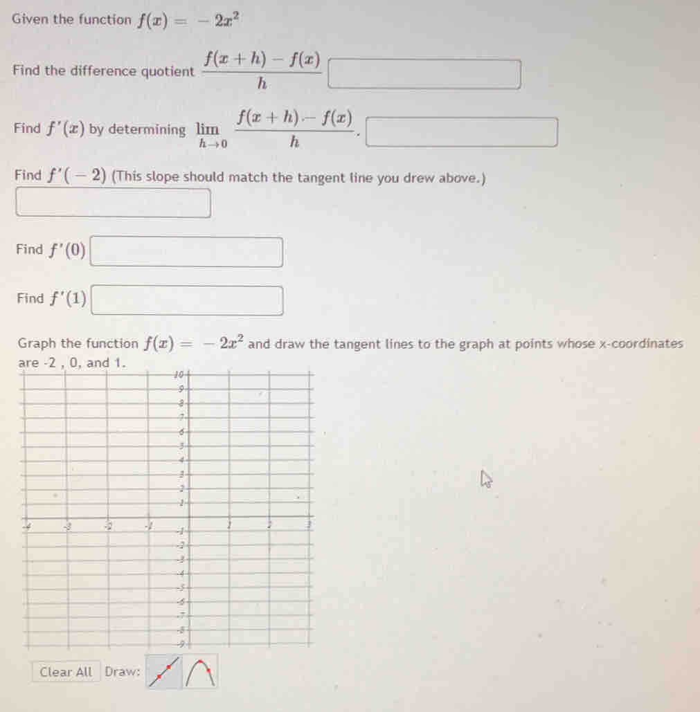 Given the function f(x)=-2x^2
Find the difference quotient  (f(x+h)-f(x))/h □
Find f'(x) by determining limlimits _hto 0 (f(x+h)-f(x))/h .□
Find f'(-2) (This slope should match the tangent line you drew above.) 
Find f'(0)□
Find f'(1)□
Graph the function f(x)=-2x^2 and draw the tangent lines to the graph at points whose x-coordinates 
Clear All Draw: