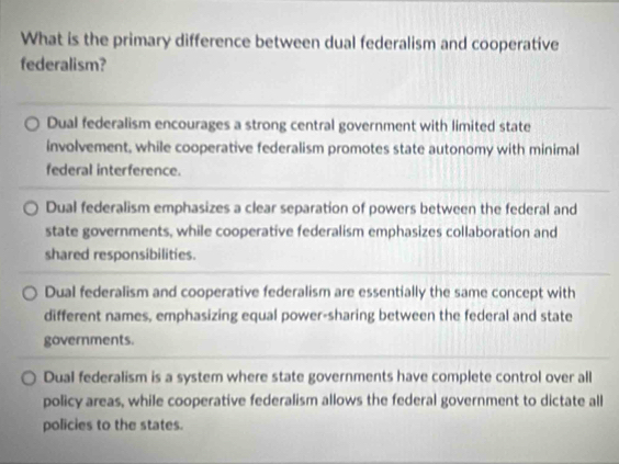 What is the primary difference between dual federalism and cooperative
federalism?
Dual federalism encourages a strong central government with limited state
involvement, while cooperative federalism promotes state autonomy with minimal
federal interference.
Dual federalism emphasizes a clear separation of powers between the federal and
state governments, while cooperative federalism emphasizes collaboration and
shared responsibilities.
Dual federalism and cooperative federalism are essentially the same concept with
different names, emphasizing equal power-sharing between the federal and state
governments.
Dual federalism is a system where state governments have complete control over all
policy areas, while cooperative federalism allows the federal government to dictate all
policies to the states.