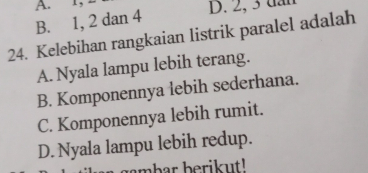 1,
B. 1, 2 dan 4
D. 2, 3 dần
24. Kelebihan rangkaian listrik paralel adalah
A. Nyala lampu lebih terang.
B. Komponennya lebih sederhana.
C. Komponennya lebih rumit.
D. Nyala lampu lebih redup.
gambar berikut!