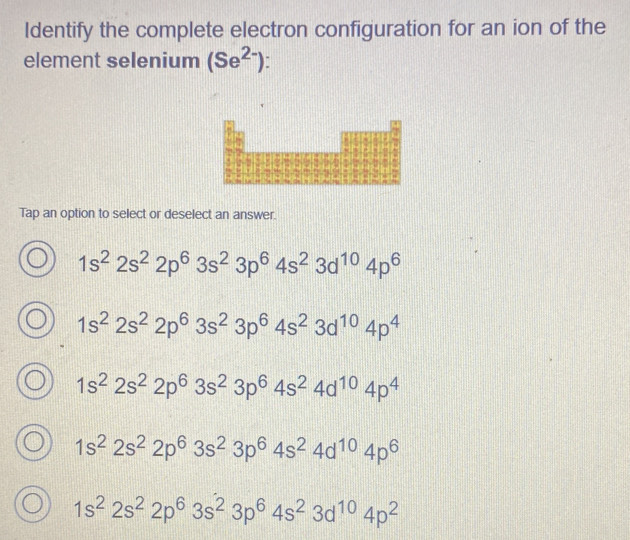 Identify the complete electron configuration for an ion of the
element selenium (Se^(2-))
Tap an option to select or deselect an answer.
1s^22s^22p^63s^23p^64s^23d^(10)4p^6
1s^22s^22p^63s^23p^64s^23d^(10)4p^4
1s^22s^22p^63s^23p^64s^24d^(10)4p^4
1s^22s^22p^63s^23p^64s^24d^(10)4p^6
1s^22s^22p^63s^23p^64s^23d^(10)4p^2