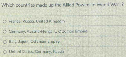 Which countries made up the Allied Powers in World War I?
France, Russia, United Kingdom
Germany, Austria-Hungary, Ottoman Empire
Italy, Japan, Ottoman Empire
United States, Germany, Russia