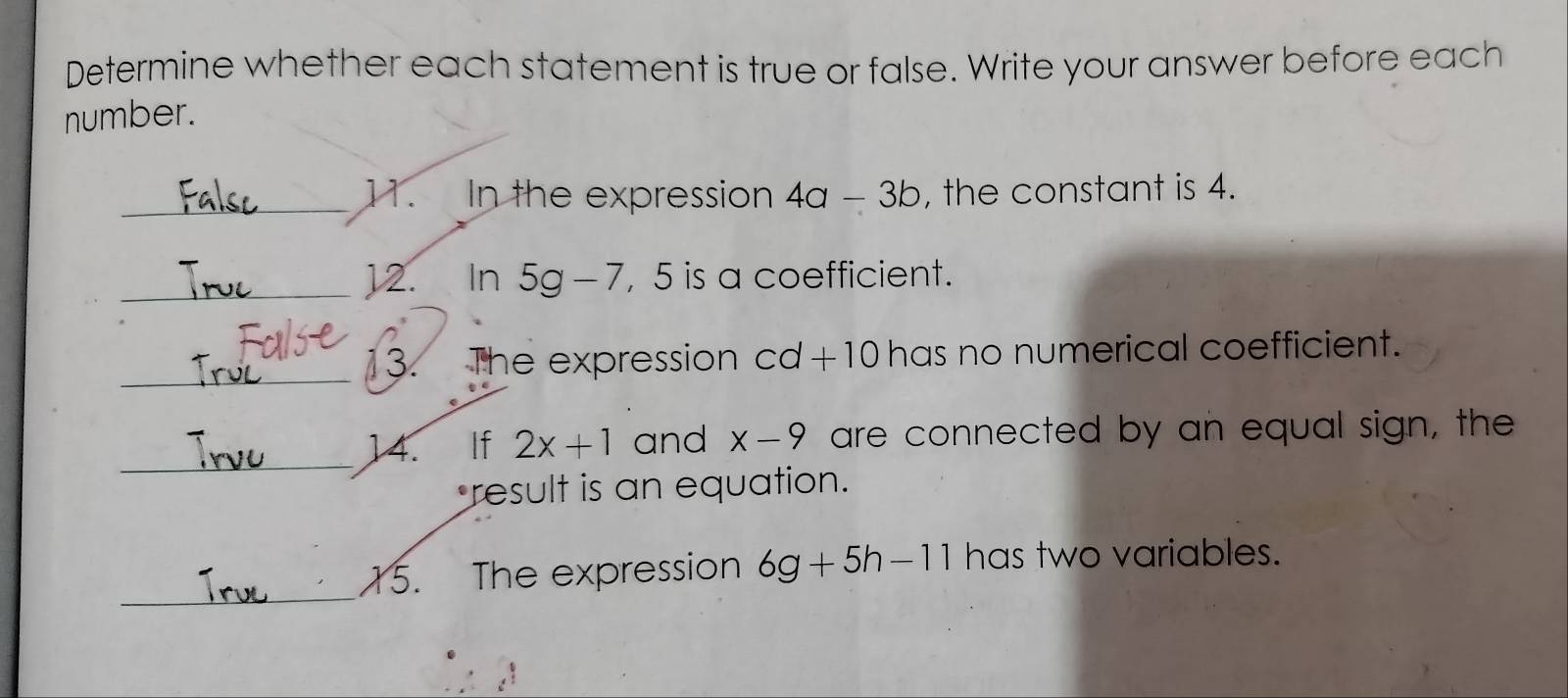 Determine whether each statement is true or false. Write your answer before each 
number. 
_ 
11. In the expression 4a-3b , the constant is 4. 
_12. ₹ In 5g-7 , 5 is a coefficient. 
_13. The expression cd+10 has no numerical coefficient. 
_ 
14. If 2x+1 and x-9 are connected by an equal sign, the 
result is an equation. 
_ 
15. The expression 6g+5h-11 has two variables.