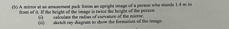 A mirror at an amusement park forms an upright image of a person who stands 1.4 m in 
front of it. If the height of the image is twice the height of the person 
(i) calculate the radius of curvature of the mirror. 
(ii) sketch ray diagram to show the formation of the image.