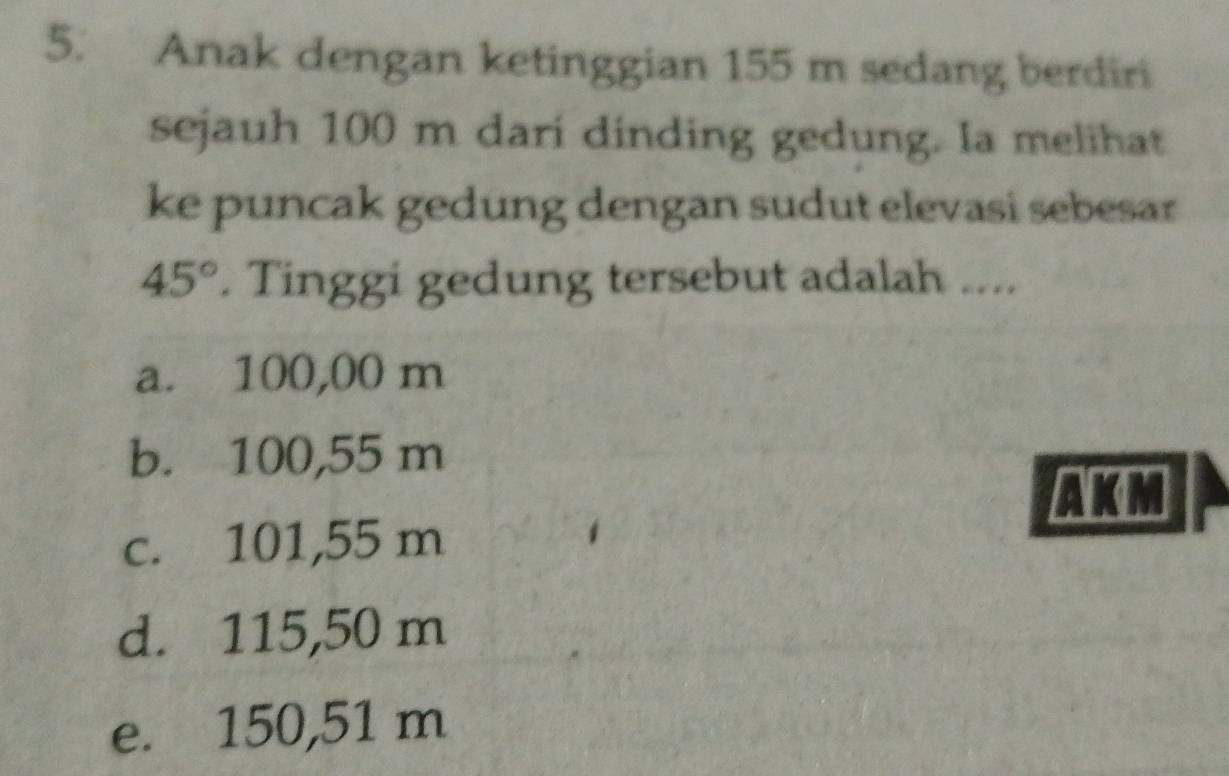 Anak dengan ketinggian 155 m sedang berdiri
sejauh 100 m dari dinding gedung. Ia melihat
ke puncak gedung dengan sudut elevasi sebesar
45°. Tinggi gedung tersebut adalah ....
a. 100,00 m
b. 100,55 m
AKM
c. 101,55 m
d. 115,50 m
e. 150,51 m