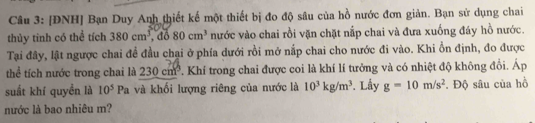 [ĐNH] Bạn Duy Anh thiết kế một thiết bị đo độ sâu của hồ nước đơn giản. Bạn sử dụng chai 
thủy tình có thể tích 380cm^3 , đổ 80cm^3 nước vào chai rồi vặn chặt nắp chai và đưa xuống đáy hồ nước. 
Tại đây, lật ngược chai đề đầu chại ở phía dưới rồi mở nắp chai cho nước đi vào. Khi ổn định, đo được 
thể tích nước trong chai là 230 cm^3 *. Khí trong chai được coi là khí lí tưởng và có nhiệt độ không đồi. Áp 
suất khí quyền là 10^5 Pa và khối lượng riêng của nước là 10^3kg/m^3. Lấy g=10m/s^2. Độ sâu của hồ 
nước là bao nhiêu m?