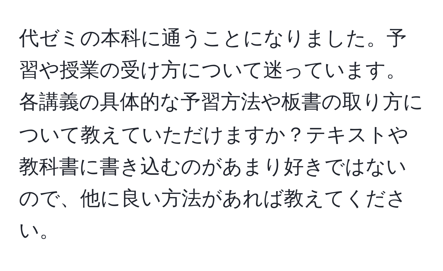 代ゼミの本科に通うことになりました。予習や授業の受け方について迷っています。各講義の具体的な予習方法や板書の取り方について教えていただけますか？テキストや教科書に書き込むのがあまり好きではないので、他に良い方法があれば教えてください。