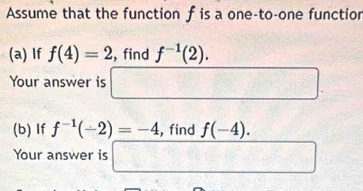 Assume that the function f is a one-to-one function 
(a) If f(4)=2 , find f^(-1)(2). 
Your answer is □ 
(b) If f^(-1)(-2)=-4 , find f(-4). 
Your answer is □ □°