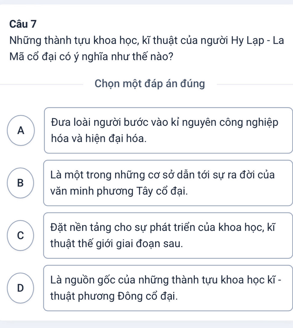 Những thành tựu khoa học, kĩ thuật của người Hy Lạp - La
Mã cổ đại có ý nghĩa như thế nào?
Chọn một đáp án đúng
Đưa loài người bước vào kỉ nguyên công nghiệp
A
hóa và hiện đại hóa.
Là một trong những cơ sở dẫn tới sự ra đời của
B
văn minh phương Tây cổ đại.
Đặt nền tảng cho sự phát triển của khoa học, kĩ
C
thuật thế giới giai đoạn sau.
Là nguồn gốc của những thành tựu khoa học kĩ -
D
thuật phương Đông cổ đại.