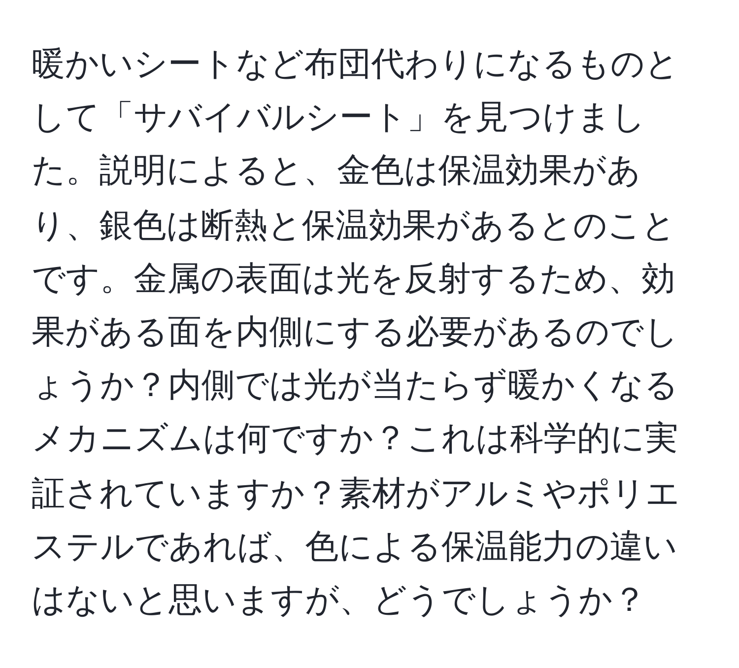 暖かいシートなど布団代わりになるものとして「サバイバルシート」を見つけました。説明によると、金色は保温効果があり、銀色は断熱と保温効果があるとのことです。金属の表面は光を反射するため、効果がある面を内側にする必要があるのでしょうか？内側では光が当たらず暖かくなるメカニズムは何ですか？これは科学的に実証されていますか？素材がアルミやポリエステルであれば、色による保温能力の違いはないと思いますが、どうでしょうか？