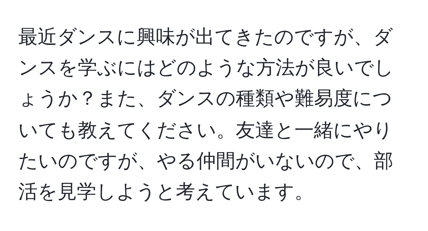 最近ダンスに興味が出てきたのですが、ダンスを学ぶにはどのような方法が良いでしょうか？また、ダンスの種類や難易度についても教えてください。友達と一緒にやりたいのですが、やる仲間がいないので、部活を見学しようと考えています。