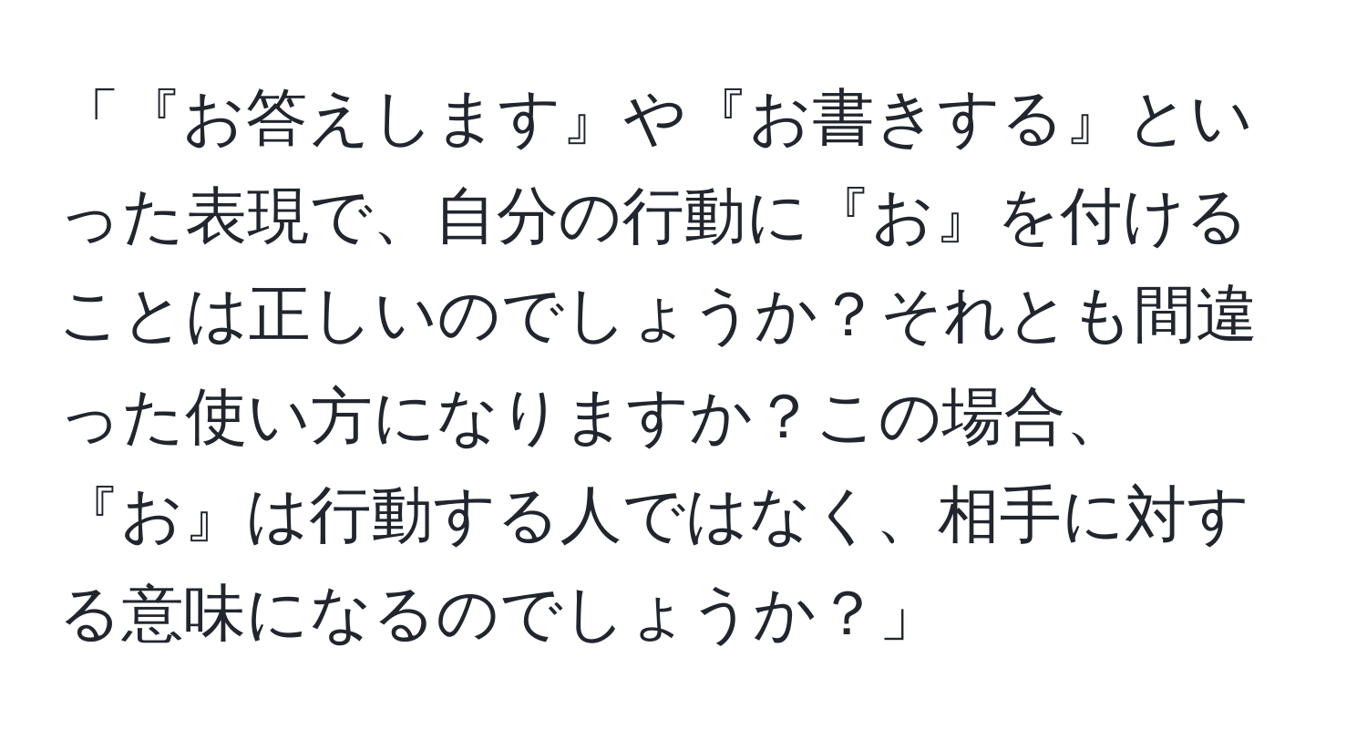 「『お答えします』や『お書きする』といった表現で、自分の行動に『お』を付けることは正しいのでしょうか？それとも間違った使い方になりますか？この場合、『お』は行動する人ではなく、相手に対する意味になるのでしょうか？」