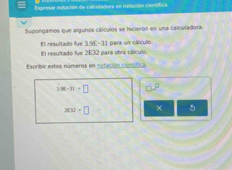 Expresar notación de calculadora en notación científica 
Supongamos que algunos cálculos se hicieron en una calculadora. 
El resultado fue 3,9E-31 para un cálculo. 
El resultado fue 2E32 para otro cálculo. 
Escribir estos números en notación científica.
3.96-31=□
2□ 32=□ × 5