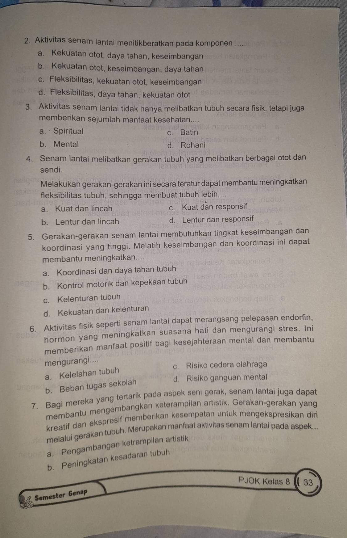 Aktivitas senam lantai menitikberatkan pada komponen ....
a. Kekuatan otot, daya tahan, keseimbangan
b. Kekuatan otot, keseimbangan, daya tahan
c. Fleksibilitas, kekuatan otot, keseimbangan
d. Fleksibilitas, daya tahan, kekuatan otot
3. Aktivitas senam lantai tidak hanya melibatkan tubuh secara fisik, tetapi juga
memberikan sejumlah manfaat kesehatan....
a. · Spiritual c. Batin
b. Mental d. Rohani
4. Senam lantai melibatkan gerakan tubuh yang melibatkan berbagai otot dan
sendi.
Melakukan gerakan-gerakan ini secara teratur dapat membantu meningkatkan
fleksibilitas tubuh, sehingga membuat tubuh lebih....
a. Kuat dan lincah c. Kuat dan responsif
b. Lentur dan lincah d. Lentur dan responsif
5. Gerakan-gerakan senam lantai membutuhkan tingkat keseimbangan dan
koordinasi yang tinggi. Melatih keseimbangan dan koordinasi ini dapat
membantu meningkatkan....
a. Koordinasi dan daya tahan tubuh
b. Kontrol motorik dan kepekaan tubuh
c. Kelenturan tubuh
d. Kekuatan dan kelenturan
6. Aktivitas fisik seperti senam lantai dapat merangsang pelepasan endorfin,
hormon yang meningkatkan suasana hati dan mengurangi stres. Ini
memberikan manfaat positif bagi kesejahteraan mental dan membantu
mengurangi....
c. Risiko cedera olahraga
a. Kelelahan tubuh
b. Beban tugas sekolah
d. Risiko ganguan mental
7. Bagi mereka yang tertarik pada aspek seni gerak, senam lantai juga dapat
membantu mengembangkan keterampilan artistik. Gerakan-gerakan yang
kreatif dan ekspresif memberikan kesempatan untuk mengekspresikan diri
melalui gerakan tubuh. Merupakan manfaat aktivitas senam lantai pada aspek...
a. Pengambangan ketrampilan artistik
b. Peningkatan kesadaran tubuh
PJOK Kelas 8  33
Semester Genap